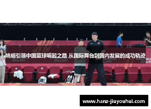 姚明引领中国篮球崛起之路 从国际舞台到国内发展的成功轨迹