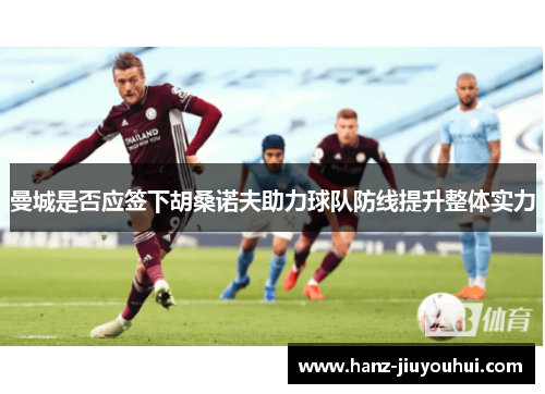 曼城是否应签下胡桑诺夫助力球队防线提升整体实力