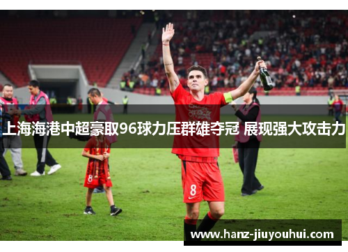 上海海港中超豪取96球力压群雄夺冠 展现强大攻击力