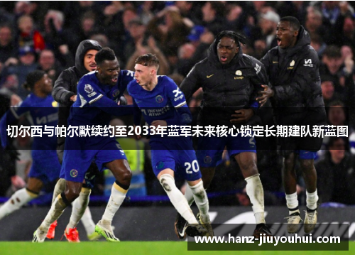 切尔西与帕尔默续约至2033年蓝军未来核心锁定长期建队新蓝图